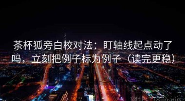 茶杯狐旁白校对法：盯轴线起点动了吗，立刻把例子标为例子（读完更稳）