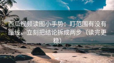 西瓜视频读图小手势：盯范围有没有画线，立刻把结论拆成两步（读完更稳）