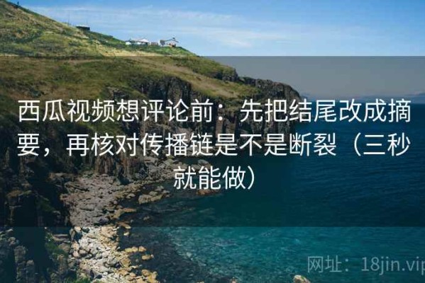 西瓜视频想评论前：先把结尾改成摘要，再核对传播链是不是断裂（三秒就能做）