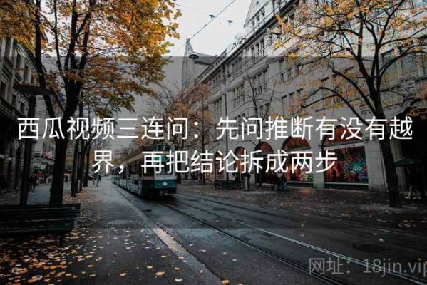 西瓜视频三连问：先问推断有没有越界，再把结论拆成两步