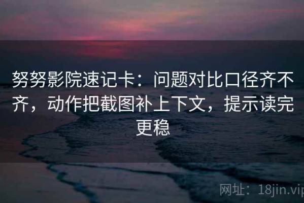 努努影院速记卡：问题对比口径齐不齐，动作把截图补上下文，提示读完更稳