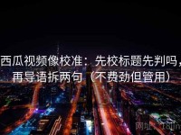 西瓜视频像校准：先校标题先判吗，再导语拆两句（不费劲但管用）
