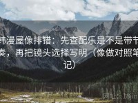 韩漫屋像排错：先查配乐是不是带节奏，再把镜头选择写明（像做对照笔记）