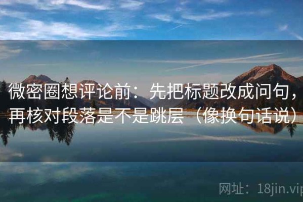 微密圈想评论前：先把标题改成问句，再核对段落是不是跳层（像换句话说）