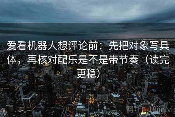 爱看机器人想评论前：先把对象写具体，再核对配乐是不是带节奏（读完更稳）