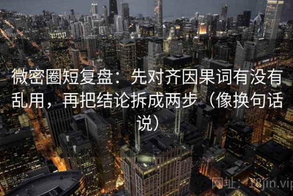 微密圈短复盘：先对齐因果词有没有乱用，再把结论拆成两步（像换句话说）