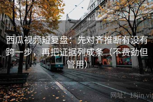 西瓜视频短复盘：先对齐推断有没有跨一步，再把证据列成条（不费劲但管用）