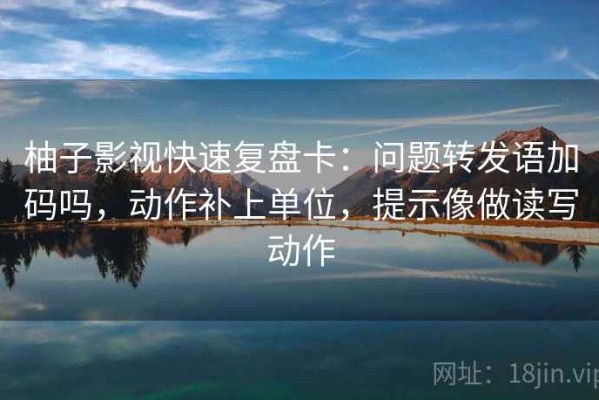 柚子影视快速复盘卡：问题转发语加码吗，动作补上单位，提示像做读写动作