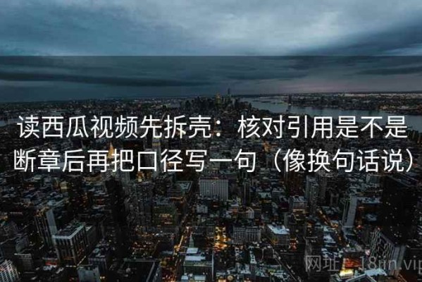 读西瓜视频先拆壳：核对引用是不是断章后再把口径写一句（像换句话说）