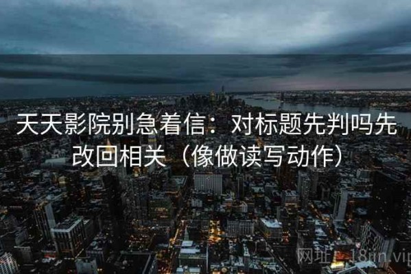 天天影院别急着信：对标题先判吗先改回相关（像做读写动作）