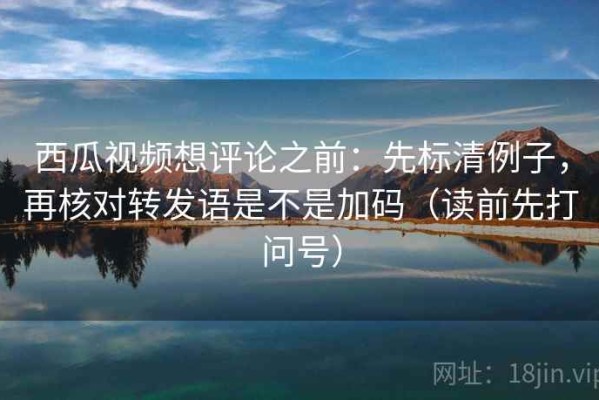 西瓜视频想评论之前：先标清例子，再核对转发语是不是加码（读前先打问号）