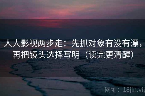 人人影视两步走：先抓对象有没有漂，再把镜头选择写明（读完更清醒）