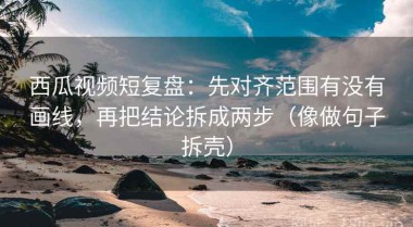 西瓜视频短复盘：先对齐范围有没有画线，再把结论拆成两步（像做句子拆壳）