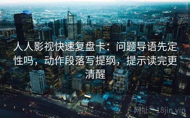 人人影视快速复盘卡：问题导语先定性吗，动作段落写提纲，提示读完更清醒
