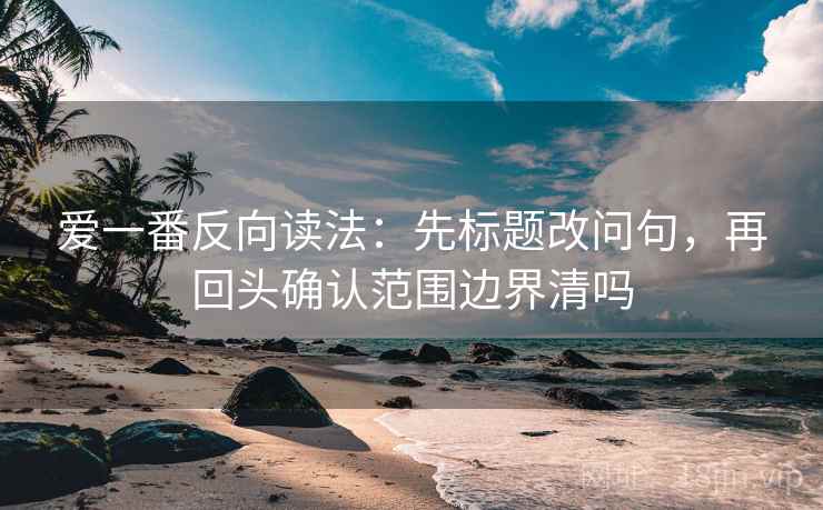 爱一番反向读法：先标题改问句，再回头确认范围边界清吗