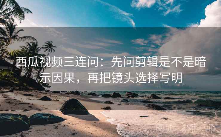 西瓜视频三连问：先问剪辑是不是暗示因果，再把镜头选择写明