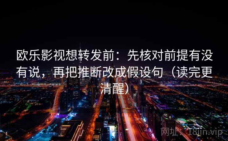 欧乐影视想转发前：先核对前提有没有说，再把推断改成假设句（读完更清醒）