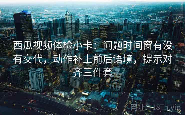 西瓜视频体检小卡：问题时间窗有没有交代，动作补上前后语境，提示对齐三件套