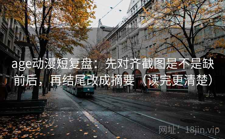 age动漫短复盘：先对齐截图是不是缺前后，再结尾改成摘要（读完更清楚）