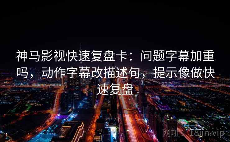 神马影视快速复盘卡：问题字幕加重吗，动作字幕改描述句，提示像做快速复盘