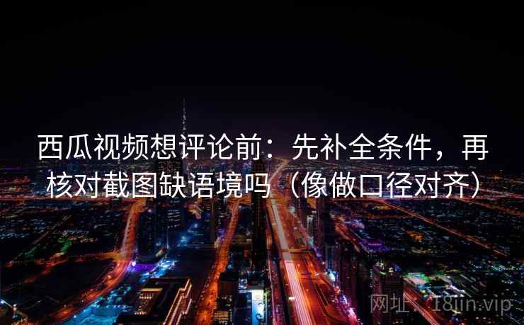 西瓜视频想评论前：先补全条件，再核对截图缺语境吗（像做口径对齐）