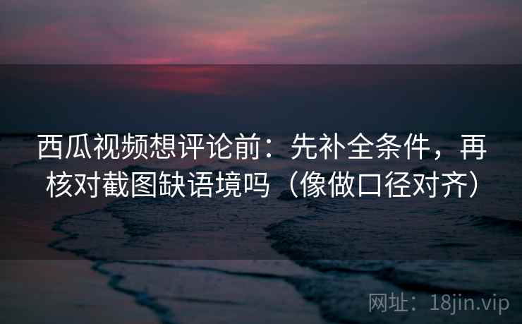 西瓜视频想评论前：先补全条件，再核对截图缺语境吗（像做口径对齐）