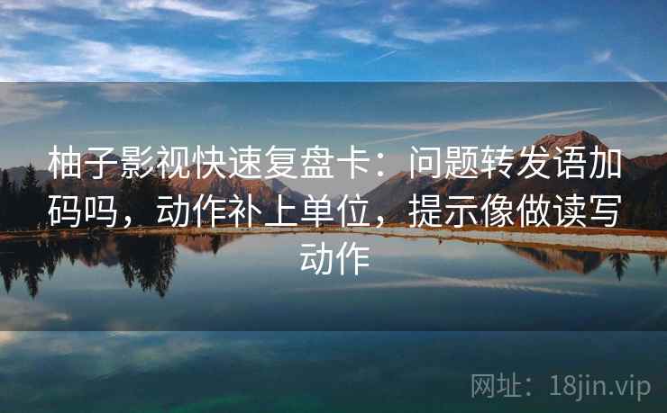 柚子影视快速复盘卡:问题转发语加码吗,动作补上单位,提示像做读写动作 柚子影视快速复盘卡:问题转发语加码吗,动作补上单位,提示像做读写动作