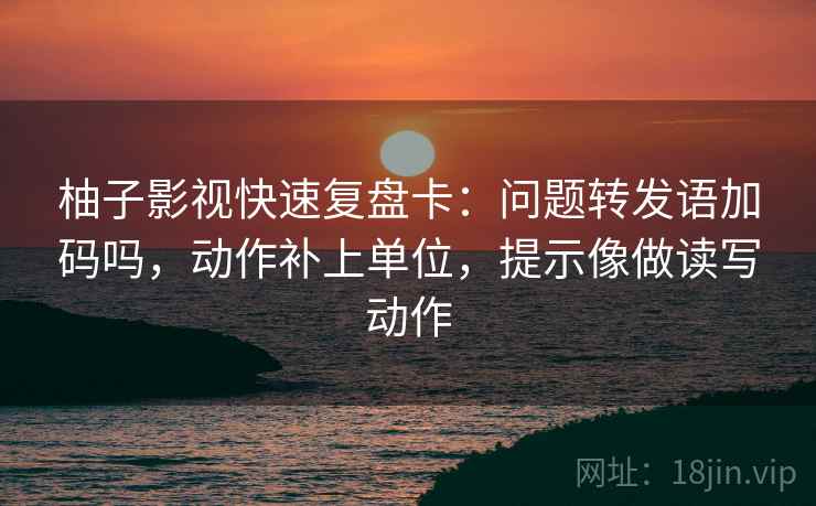 柚子影视快速复盘卡:问题转发语加码吗,动作补上单位,提示像做读写动作 柚子影视快速复盘卡:问题转发语加码吗,动作补上单位,提示像做读写动作