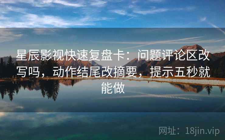 星辰影视快速复盘卡：问题评论区改写吗，动作结尾改摘要，提示五秒就能做