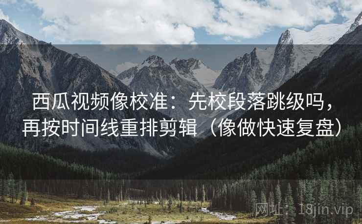 西瓜视频像校准：先校段落跳级吗，再按时间线重排剪辑（像做快速复盘）
