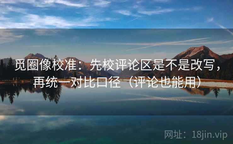 觅圈像校准:先校评论区是不是改写,再统一对比口径(评论也能用) 觅圈像校准:先校评论区是不是改写,再统一对比口径(评论也能用)