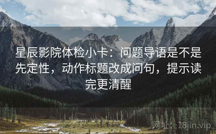 星辰影院体检小卡：问题导语是不是先定性，动作标题改成问句，提示读完更清醒