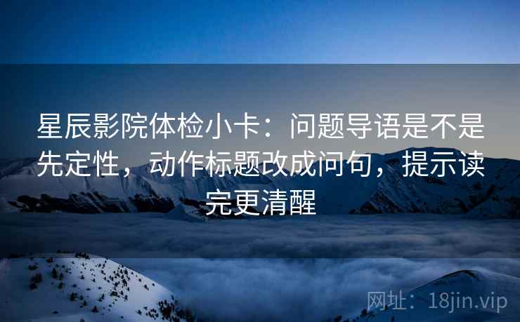 星辰影院体检小卡：问题导语是不是先定性，动作标题改成问句，提示读完更清醒