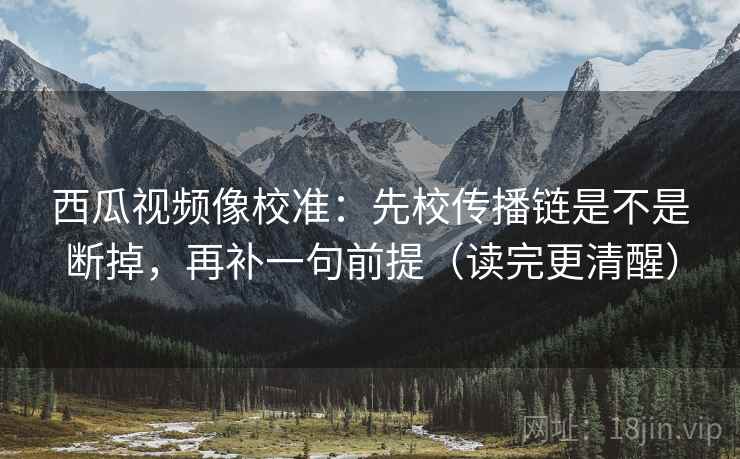 西瓜视频像校准:先校传播链是不是断掉,再补一句前提(读完更清醒) 西瓜视频像校准:先校传播链是不是断掉,再补一句前提(读完更清醒)