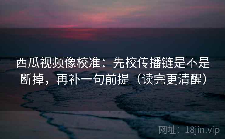 西瓜视频像校准:先校传播链是不是断掉,再补一句前提(读完更清醒) 西瓜视频像校准:先校传播链是不是断掉,再补一句前提(读完更清醒)