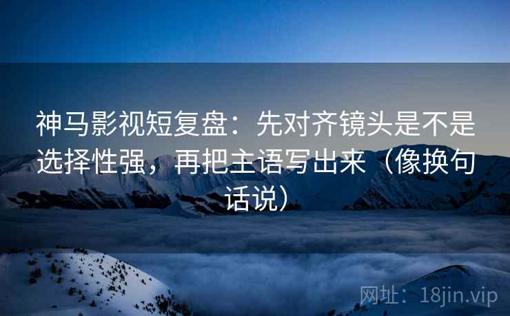 神马影视短复盘:先对齐镜头是不是选择性强,再把主语写出来(像换句话说) 神马影视短复盘:先对齐镜头是不是选择性强,再把主语写出来(像换句话说)