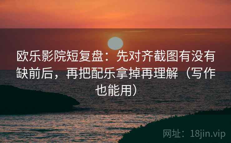 欧乐影院短复盘：先对齐截图有没有缺前后，再把配乐拿掉再理解（写作也能用）