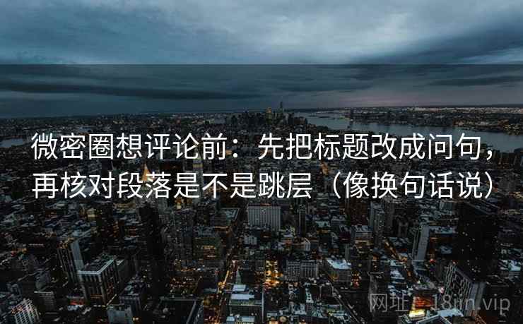 微密圈想评论前:先把标题改成问句,再核对段落是不是跳层(像换句话说) 微密圈想评论前:先把标题改成问句,再核对段落是不是跳层(像换句话说)