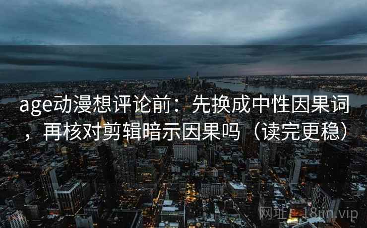 age动漫想评论前:先换成中性因果词,再核对剪辑暗示因果吗(读完更稳) age动漫想评论前:先换成中性因果词,再核对剪辑暗示因果吗(读完更稳)