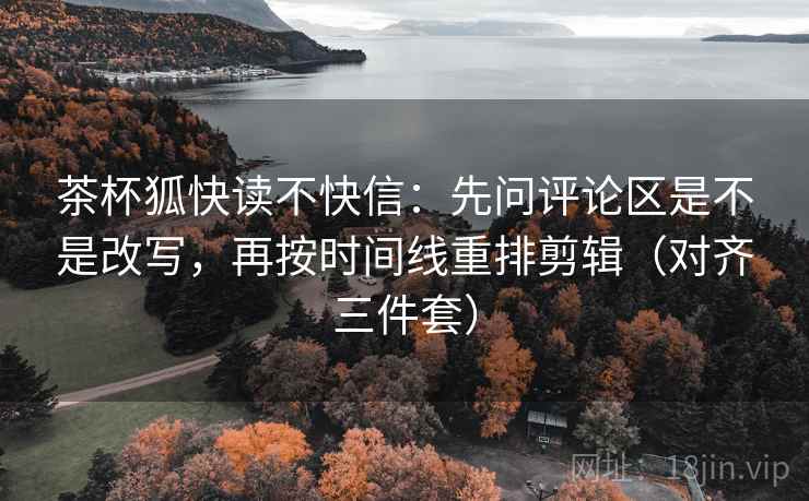茶杯狐快读不快信：先问评论区是不是改写，再按时间线重排剪辑（对齐三件套）